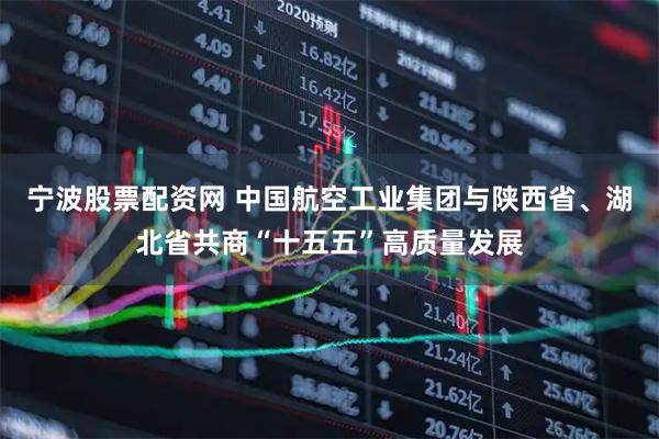 宁波股票配资网 中国航空工业集团与陕西省、湖北省共商“十五五”高质量发展
