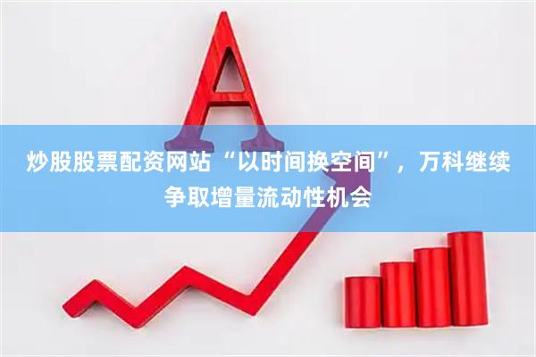 炒股股票配资网站 “以时间换空间”，万科继续争取增量流动性机会