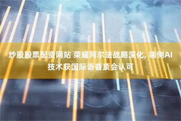 炒股股票配资网站 荣耀阿尔法战略深化, 端侧AI技术获国际语音顶会认可