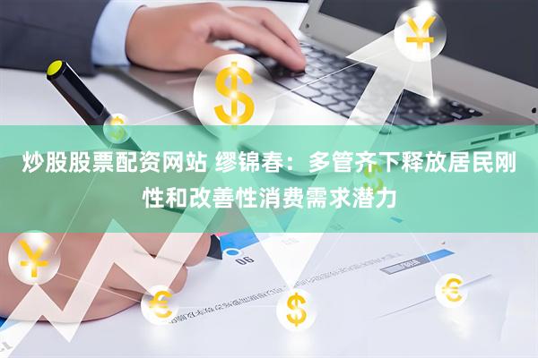 炒股股票配资网站 缪锦春：多管齐下释放居民刚性和改善性消费需求潜力